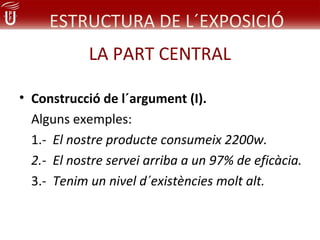 ESTRUCTURA DE L´EXPOSICIÓ
            LA PART CENTRAL

• Construcció de l´argument (I).
  Alguns exemples:
  1.- El nostre producte consumeix 2200w.
  2.- El nostre servei arriba a un 97% de eficàcia.
  3.- Tenim un nivel d´existències molt alt.
 
