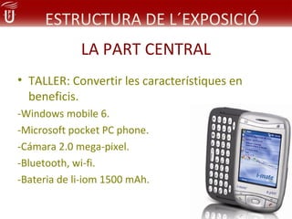 ESTRUCTURA DE L´EXPOSICIÓ
             LA PART CENTRAL
• TALLER: Convertir les característiques en
  beneficis.
-Windows mobile 6.
-Microsoft pocket PC phone.
-Cámara 2.0 mega-pixel.
-Bluetooth, wi-fi.
-Bateria de li-iom 1500 mAh.
 