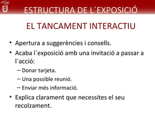 ESTRUCTURA DE L´EXPOSICIÓ
      EL TANCAMENT INTERACTIU
• Apertura a suggerències i consells.
• Acaba l´exposició amb una invitació a passar a
  l´acció:
  – Donar tarjeta.
  – Una possible reunió.
  – Enviar més informació.
• Explica clarament que necessites el seu
  recolzament.
 