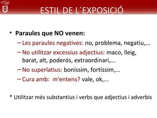 ESTIL DE L´EXPOSICIÓ

• Paraules que NO venen:
   – Les paraules negatives: no, problema, negatiu,...
   – No utilitzar excessius adjectius: maco, lleig,
     barat, alt, poderós, extraordinari,...
   – No superlatius: boníssim, fortíssim,...
   – Cura amb: m'entens? vale, ok,...

* Utilitzar més substantius i verbs que adjectius i adverbis
 