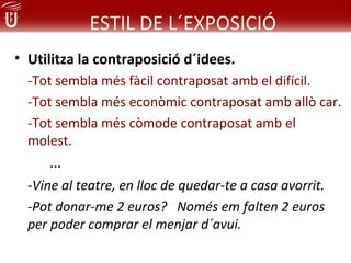 ESTIL DE L´EXPOSICIÓ
• Utilitza la contraposició d´idees.
  -Tot sembla més fàcil contraposat amb el difícil.
  -Tot sembla més econòmic contraposat amb allò car.
  -Tot sembla més còmode contraposat amb el
  molest.
     ...
  -Vine al teatre, en lloc de quedar-te a casa avorrit.
  -Pot donar-me 2 euros? Només em falten 2 euros
  per poder comprar el menjar d´avui.
 