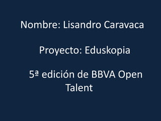 Proyecto: Eduskopia
Nombre: Lisandro Caravaca
5ª edición de BBVA Open
Talent
 
