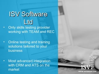 ISV SoftwareISV Software
LtdLtd
• Only skills testing provider
working with TEAM and REC
• Online testing and training
solutions tailored to your
business
• Most advanced integration
with CRM and ATS on the
market
 