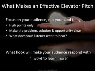 What Makes an Effective Elevator Pitch

 Focus on your audience, not your cool thing
 • High points only
 • Make the problem, solution & opportunity clear
 • What does your listener want to hear?



 What hook will make your audience respond with
             “I want to learn more”

                     Photo: Dan Eriksson, http://flic.kr/p/4NDvRQ
 