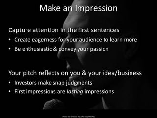 Make an Impression

Capture attention in the first sentences
• Create eagerness for your audience to learn more
• Be enthusiastic & convey your passion


Your pitch reflects on you & your idea/business
• Investors make snap judgments
• First impressions are lasting impressions


                      Photo: Dan Eriksson, http://flic.kr/p/4NDvRQ
 