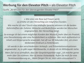 Werbung für den Elevator Pitch – als Elevator Pitch
Quelle „30 Minuten für den überzeugenden Elevator Pitch“

» Wie eine rote Rose auf Frauen wirkt,
so erhöhe ich den Herzschlag von möglichen Kunden.
Wie mache ich das? Durch eine bildhafte Sprache aktiviere ich die beiden
Gehirnhälften der Zuhörer. Wünsche und Bedürfnisse werden bei Menschen
angesprochen. Der Herzschlag steigt.
So erzeuge ich bei einem möglichen Kunden den Wunsch, mehr über ein Produkt,
eine Dienstleistung oder eine Persönlichkeit zu erfahren. Wer mich authentisch in
Inhalt und Körpersprache anwendet, hat oft nur 30 Sekunden Zeit, um einen
bleibenden Eindruck zu hinterlassen.
Ich werde in den verschiedensten Verkaufs- und Präsentationssituationen
angewendet. Ja, es gibt sogar Wettbewerbe, in denen ich im Mittelpunkt stehe.
Mein Ziel ist es schließlich, dass der Gesprächspartner sagt: „Ich möchte gerne
mehr über Sie erfahren. Hier ist meine Visitenkarte. Rufen Sie mich für eine
Terminvereinbarung an.„ Wann fangen Sie an, mich aktiv einzusetzen? «

 