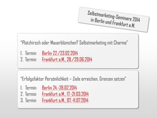 “Platzhirsch oder Mauerblümchen? Selbstmarketing mit Charme”
1. Termin
2. Termin

Berlin 22./23.02.2014
Frankfurt a.M., 28./29.06.2014

“Erfolgsfaktor Persönlichkeit – Ziele erreichen, Grenzen setzen”
1. Termin
2. Termin
3. Termin

Berlin 24.-28.02.2014
Frankfurt a.M., 17.-21.03.2014
Frankfurt a.M., 07.-11.07.2014

 