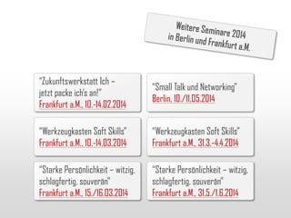 “Zukunftswerkstatt Ich –
jetzt packe ich’s an!”
Frankfurt a.M., 10.-14.02.2014

“Small Talk und Networking”
Berlin, 10./11.05.2014

“Werkzeugkasten Soft Skills”
Frankfurt a.M., 10.-14.03.2014

“Werkzeugkasten Soft Skills”
Frankfurt a.M., 31.3.-4.4.2014

“Starke Persönlichkeit – witzig,
schlagfertig, souverän”
Frankfurt a.M., 15./16.03.2014

“Starke Persönlichkeit – witzig,
schlagfertig, souverän”
Frankfurt a.M., 31.5./1.6.2014

 