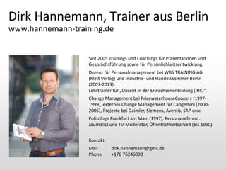 Dirk Hannemann, Trainer aus Berlin
www.hannemann-training.de

Seit 2005 Trainings und Coachings für Präsentationen und
Gesprächsführung sowie für Persönlichkeitsentwicklung.

Dozent für Personalmanagement bei WBS TRAINING AG
(Klett Verlag) und Industrie- und Handelskammer Berlin
(2007-2013).
Lehrtrainer für „Dozent in der Erwachsenenbildung (IHK)“.
Change Management bei PricewaterhouseCoopers (19971999), externes Change Management für Capgemini (20002005), Projekte bei Daimler, Siemens, Aventis, SAP usw.
Politologe Frankfurt am Main (1997), Personalreferent.
Journalist und TV-Moderator, Öffentlichkeitsarbeit (bis 1990).
Kontakt
Mail
Phone

dirk.hannemann@gmx.de
+176 76246098

 