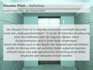 Elevator Pitch – Definition
Joachim Skambraks, „Mr. Elevator Pitch“

Der Elevator Pitch ist in Amerika entstanden und heißt übersetzt
soviel wie „Aufzugspräsentation". Er ist die 30 Sekunden-Kurzfassung
einer Geschäftsidee oder der eigenen Stärken. Diese
Kurzpräsentation wird in freier Rede vorgetragen.
Damit die Inhalte auch in den Köpfen der Gesprächspartner bleiben,
dürfen im Vortrag nicht nur sachliche Daten aufgelistet werden.
Vielmehr muss eine außergewöhnliche Darstellung durch Bilder,
Vergleiche oder Beispiele erreicht werden.

 