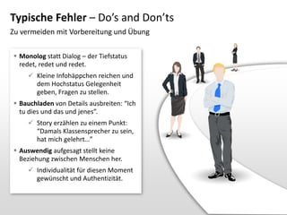Typische Fehler – Do’s and Don’ts
Zu vermeiden mit Vorbereitung und Übung
 Monolog statt Dialog – der Tiefstatus
redet, redet und redet.
 Kleine Infohäppchen reichen und
dem Hochstatus Gelegenheit
geben, Fragen zu stellen.
 Bauchladen von Details ausbreiten: “Ich
tu dies und das und jenes”.
 Story erzählen zu einem Punkt:
“Damals Klassensprecher zu sein,
hat mich gelehrt…”
 Auswendig aufgesagt stellt keine
Beziehung zwischen Menschen her.
 Individualität für diesen Moment
gewünscht und Authentizität.

 