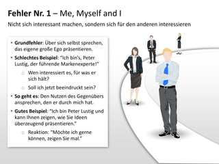 Fehler Nr. 1 – Me, Myself and I
Nicht sich interessant machen, sondern sich für den anderen interessieren
 Grundfehler: Über sich selbst sprechen,
das eigene große Ego präsentieren.
 Schlechtes Beispiel: “Ich bin’s, Peter
Lustig, der führende Markenexperte!”

o Wen interessiert es, für was er
sich hält?
o Soll ich jetzt beeindruckt sein?
 So geht es: Den Nutzen des Gegenübers
ansprechen, den er durch mich hat.
 Gutes Beispiel: “Ich bin Peter Lustig und
kann Ihnen zeigen, wie Sie Ideen
überzeugend präsentieren.”
o Reaktion: “Möchte ich gerne
können, zeigen Sie mal.”

 