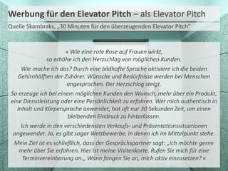 Werbung für den Elevator Pitch – als Elevator Pitch
Quelle Skambraks, „30 Minuten für den überzeugenden Elevator Pitch“


                        » Wie eine rote Rose auf Frauen wirkt,
                so erhöhe ich den Herzschlag von möglichen Kunden.
      Wie mache ich das? Durch eine bildhafte Sprache aktiviere ich die beiden
    Gehirnhälften der Zuhörer. Wünsche und Bedürfnisse werden bei Menschen
                         angesprochen. Der Herzschlag steigt.
 So erzeuge ich bei einem möglichen Kunden den Wunsch, mehr über ein Produkt,
 eine Dienstleistung oder eine Persönlichkeit zu erfahren. Wer mich authentisch in
    Inhalt und Körpersprache anwendet, hat oft nur 30 Sekunden Zeit, um einen
                         bleibenden Eindruck zu hinterlassen.
      Ich werde in den verschiedensten Verkaufs- und Präsentationssituationen
  angewendet. Ja, es gibt sogar Wettbewerbe, in denen ich im Mittelpunkt stehe.
  Mein Ziel ist es schließlich, dass der Gesprächspartner sagt: „Ich möchte gerne
     mehr über Sie erfahren. Hier ist meine Visitenkarte. Rufen Sie mich für eine
       Terminvereinbarung an.„ Wann fangen Sie an, mich aktiv einzusetzen? «
 