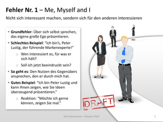 Fehler Nr. 1 – Me, Myself and I
Nicht sich interessant machen, sondern sich für den anderen interessieren


  Grundfehler: Über sich selbst sprechen,
   das eigene große Ego präsentieren.
  Schlechtes Beispiel: “Ich bin’s, Peter
   Lustig, der führende Markenexperte!”
      o Wen interessiert es, für was er
        sich hält?
      o Soll ich jetzt beeindruckt sein?
  So geht es: Den Nutzen des Gegenübers
   ansprechen, den er durch mich hat.
  Gutes Beispiel: “Ich bin Peter Lustig und
   kann Ihnen zeigen, wie Sie Ideen
   überzeugend präsentieren.”
      o Reaktion: “Möchte ich gerne
        können, zeigen Sie mal.”


                                   Dirk Hannemann - Elevator Pitch          5
 