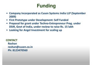 Funding
• Company Incorporated as Cusen Systems India LLP (September
  2009)
• First Prototype under Development: Self Funded
• Proposal for grant under Techno-Entrepreneur Prog. under
  DSIR, Govt of India, under review to raise Rs. 15 lakh
• Looking for Angel Investment for scaling up


CONTACT
 Roshan
 roshan@cusen.co.in
 Ph: 8123470560
 