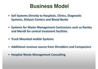 Business Model
• Sell Systems Directly to Hospitals, Clinics, Diagnostic
  Systems, Dialysis Centers and Blood Banks

• Systems for Waste Management Contractors such as Ramky
  and Meridi for central treatment facilities

• Truck Mounted mobile Systems

• Additional revenue source from Shredders and Compactors

• Hospital Waste Management Consulting
 