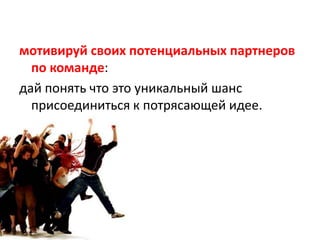 мотивируй своих потенциальных партнеров по команде:дай понять что это уникальный шансприсоединиться к потрясающей идее.