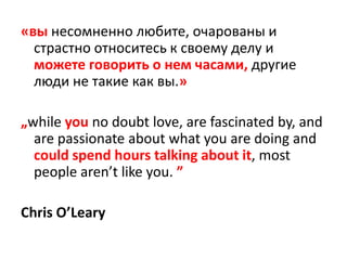 «вы несомненно любите, очарованы и страстно относитесь к своему делу и можете говорить о нем часами, другие люди не такие как вы.»„while you no doubt love, are fascinated by, and are passionate about what you are doing and could spend hours talking about it, most people aren’t like you. ”Chris O’Leary