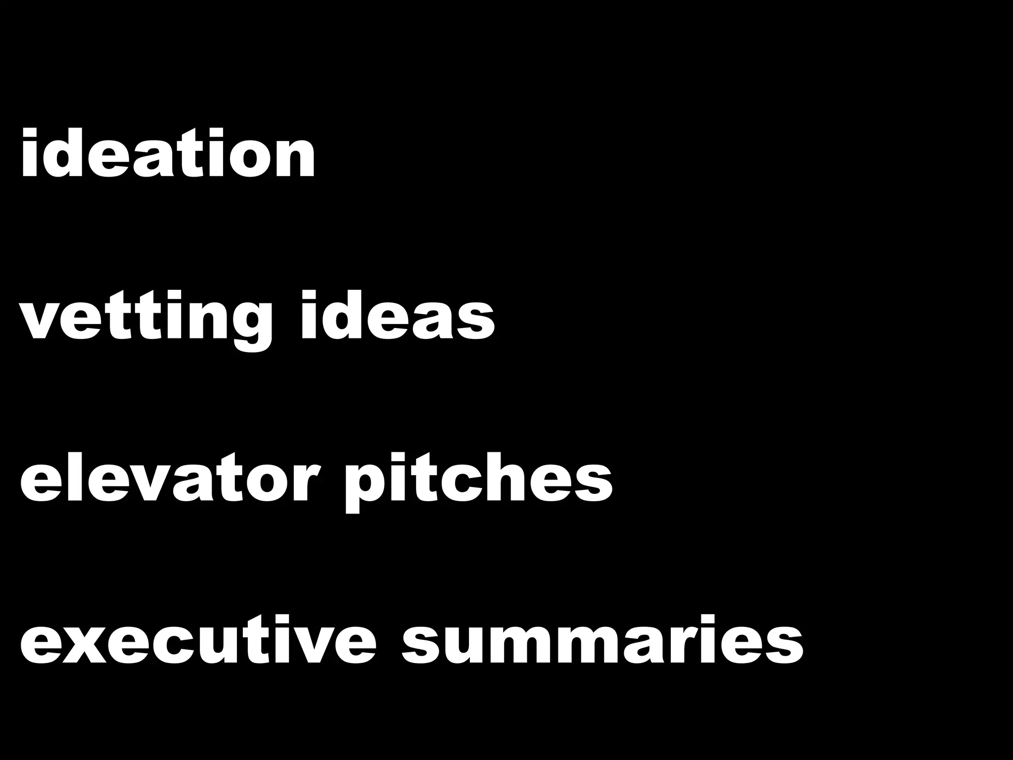 ideation
vetting ideas
elevator pitches
executive summaries