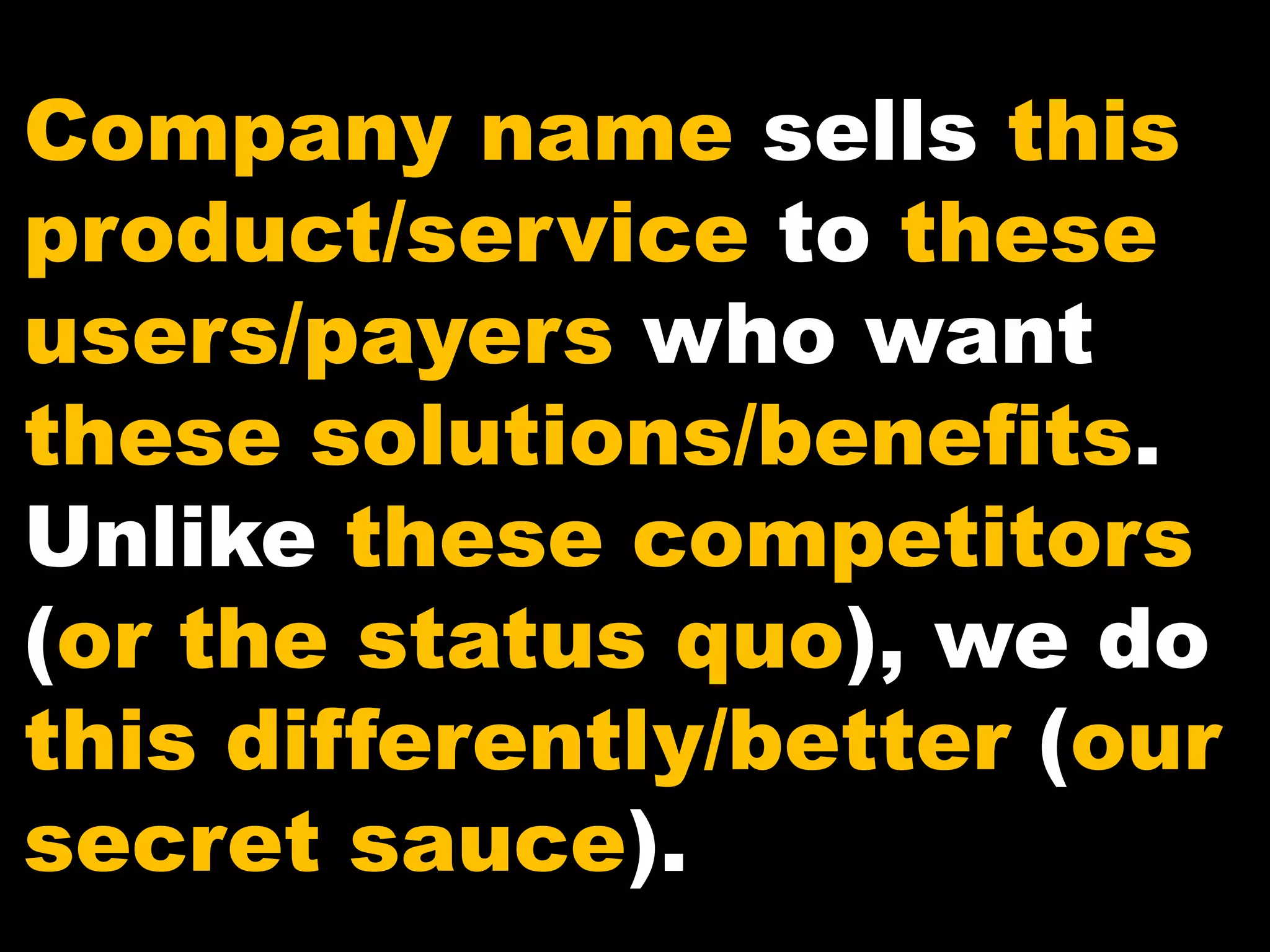 Company name sells this
product/service to these
users/payers who want
these solutions/benefits.
Unlike these competitors
(or the status quo), we do
this differently/better (our
secret sauce).