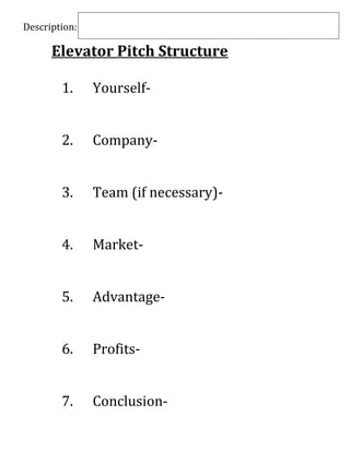 Description:

      Elevator Pitch Structure

        1.     Yourself-


        2.     Company-


        3.     Team (if necessary)-


        4.     Market-


        5.     Advantage-


        6.     Profits-


        7.     Conclusion-
 
