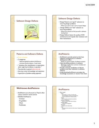 6/24/2009




                                                    Software Design Defects
Software Design Defects                              Design Patterns are “good” solutions to
                                                     recurring design problems
                                                     ◦ Where you want to be in terms of good design
                                                      Design Defects are “bad” solutions to
                                                     recurring problems
                                                     ◦ Where you should not find yourself in software
                                                       development
                                                     Design Defects lessen the quality of OO
                                                     architectures and impede their evolution and
                                                     their maintenance




Patterns and Software Defects                       AntiPatterns
 To Err Is Human                                     AntiPatterns provide patterns that have
                                                     negative consequences on software
 2 categories:                                       development effort
 ◦ High-level (global) problems: AntiPatterns        ◦ Reality of a good number of software projects
 ◦ Low-level (local) problems: Code Smells           Help identifying problems in software
 “ deviations from specifications or expectations    ◦ Bad design results from common mistakes and
                                                       misunderstandings
 which might lead to failures in operation ”         Provide common vocabulary to discuss
 They describe in general what not to do             problems and their solutions in software
 Arise due to lack of knowledge and experience       industry
                                                     Understanding AntiPatterns provides the
 A good form of problem-solving approach             knowledge to prevent or recover from them




Well-
Well-known AntiPatterns
                                                    AntiPatterns
                                                     Root causes
 AntiPatterns are all around us. They’re often       ◦ Haste
 used as tools for social control.                       Good design is a product of careful study
                                                         Trimming budgets, unrealistic committeements
 SOCIAL AntiPatterns                                     Leads to compromises in software quality
                                                     ◦ Apathy
 ◦ Criminal                                              Not caring about solving known problems
                                                     ◦ Narrow-mindedness
 ◦ Drug Addict                                           Refusal to accept widely known solutions
                                                     ◦ Laziness (Sloth)
 ◦ Witch                                                 Configuration management
                                                     ◦ Ignorance
 ◦ PickPocket                                            Failing to seek understanding
                                                     ◦ Pride
                                                         Not-invented-here syndrome: avoids using or buying already existing
                                                         products




                                                                                                                                      1
 