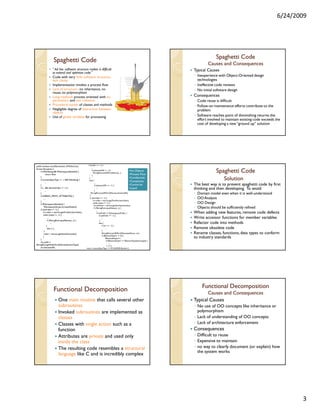 6/24/2009




                                                                                                                                                               Spaghetti Code
                    Spaghetti Code                                                                                                                        Causes and Consequences
                   “ Ad hoc software structure makes it difficult                                                                               Typical Causes
                   to extend and optimize code.”
                   Code with very little software structure,                                                                                    ◦ Inexperience with Object-Oriented design
                   lack clarity                                                                                                                   technologies
                   Implementation invokes a process flow                                                                                        ◦ Ineffective code reviews
                   Lack of structure : no inheritance, no                                                                                       ◦ No initial software design
                   reuse, no polymorphism
                   Long methods process oriented with no                                                                                        Consequences
                   parameters and low cohesion                                                                                                  ◦ Code reuse is difficult
                   Procedural names of classes and methods                                                                                      ◦ Follow-on maintenance efforts contribute to the
                   Negligible degree of interaction between                                                                                       problem
                   objects
                   Use of global variables for processing                                                                                       ◦ Software reaches point of diminishing returns: the
                                                                                                                                                  effort involved to maintain existing code exceeds the
                                                                                                                                                  cost of developing a new “ground up” solution




public boolean startElement(int, XMLAttrList)                if (prefix == -1) {
                                                                  ...
throws Exception {
      if (!fValidating && !fNamespacesEnabled) {
              return false;
                                                                   if (elementURI != -1) {
                                                                      fStringPool.setURIForQName(...);
                                                                                                                       •No Objects
                                                                                                                       •Process Flow
                                                                                                                                                               Spaghetti Code
                                                                   }
      }
      if (contentSpecType == -1 && fValidating) {
                                                               }
                                                               else {
                                                                                                                       •Conditionals
                                                                                                                       •Complexity
                                                                                                                                                                   Solution
             ...                                                        ...
      }                                                                 if (elementURI == -1) {                        •Cannot be               The best way is to prevent spaghetti code by first
      if (... && elementIndex != -1) {
             ...                                                        }
                                                                             ...                                       reused                   thinking and then developing. To avoid:
      }
                                                                }
                                                                 fStringPool.setURIForQName(.elementURI);                                       ◦   Domain model even when it is well-understood
      if (DEBUG_PRINT_ATTRIBUTES) {
           ...                                                  if (attrIndex != -1) {                                                          ◦   OO Analysis
      }                                                               int index = attrList.getFirstAttr(attrIndex);
      if (fNamespacesEnabled) {
                                                                      while (index != -1) {                                                     ◦   OO Design
                                                                       int attName = attrList.getAttrName(index);
           fNamespacesScope.increaseDepth();
      if (attrIndex != -1) {
                                                                       if (!fStringPool.equalNames(...)) {                                      ◦   Objects should be sufficiently refined
                                                                            ...
          int index = attrList.getFirstAttr(attrIndex);                      if (attPrefix != fNamespacesPrefix) {                              When adding new features, remove code defects
          while (index != -1) {                                                  if (attPrefix == -1) {
                  ...                                                                ...                                                        Write accessor functions for member variables
                  if (fStringPool.equalNames(...)) {                              }
                       ...                                                       else {                                                         Refactor code into methods
                 }                                                                    if (uri == -1) {
                  else {...}                                                               …                                                    Remove obsolete code
           }                                                                          }
           index = attrList.getNextAttr(index);                                       fStringPool.setURIForQName(attName, uri);                 Rename classes, functions, data types to conform
                                                                                      if (fElementDepth >= 0) {
      }
          }
                                                                                            fElementDepth++;                                    to industry standards
                                                                                             if (fElementDepth == fElementTypeStack.length) {
      int prefix =
                                                                                                  ...
fStringPool.getPrefixForQName(elementType);                                                   } }}}
      int elementURI;                                     return contentSpecType == fCHILDRENSymbol; }




                                                                                                                                                      Functional Decomposition
                    Functional Decomposition                                                                                                           Causes and Consequences
                          One main routine that calls several other                                                                             Typical Causes
                          subroutines                                                                                                           ◦ No use of OO concepts like inheritance or
                          Invoked subroutines are implemented as                                                                                  polymorphism
                          classes                                                                                                               ◦ Lack of understanding of OO concepts
                          Classes with single action such as a                                                                                  ◦ Lack of architecture enforcement
                          function                                                                                                              Consequences
                          Attributes are private and used only                                                                                  ◦ Difficult to reuse
                          inside the class                                                                                                      ◦ Expensive to maintain
                          The resulting code resembles a structural                                                                             ◦ no way to clearly document (or explain) how
                                                                                                                                                  the system works
                          language like C and is incredibly complex




                                                                                                                                                                                                            3
 