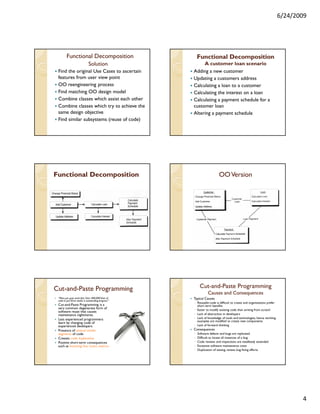 6/24/2009




         Functional Decomposition                         Functional Decomposition
                              Solution                     A customer loan scenario
 Find the original Use Cases to ascertain             Adding a new customer
 features from user view point                        Updating a customers address
 OO reengineering process                             Calculating a loan to a customer
 Find matching OO design model                        Calculating the interest on a loan
 Combine classes which assist each other              Calculating a payment schedule for a
 Combine classes which try to achieve the             customer loan
 same design objective                                Altering a payment schedule
 Find similar subsystems (reuse of code)




Functional Decomposition                                                 OO Version




Cut-and-
Cut-and-Paste Programming                                  Cut-and-
                                                           Cut-and-Paste Programming
                                                                 Causes and Consequences
 “Man, you guys work fast. Over 400,000 lines of      Typical Causes
 code in just three weeks is outstanding progress.”
                                                      ◦ Reusable code is difficult to create and organizations prefer
 Cut-and-Paste Programming is a                         short term benefits
 very common degenerate form of                       ◦ Easier to modify existing code than writing from scratch
 software reuse that causes
 maintenance nightmares.                              ◦ Lack of abstraction in developers
 Less experienced programmers                         ◦ Lack of knowledge of tools and technologies, hence working
                                                        examples are modified to create new components
 learn by changing code of
 experienced developers                               ◦ Lack of forward thinking
 Presence of several similar                          Consequences
 segments of code                                     ◦   Software defects and bugs are replicated
 Creates code duplication                             ◦   Difficult to locate all instances of a bug
 Positive short-term consequences                     ◦   Code reviews and inspections are needlessly extended
 such as boosting line count metrics                  ◦   Excessive software maintenance costs
                                                      ◦   Duplication of testing, review, bug fixing efforts




                                                                                                                               4
 