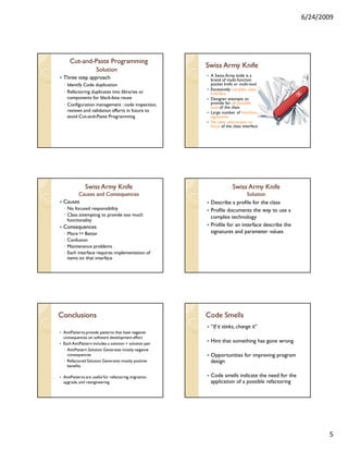 6/24/2009




      Cut-and-
      Cut-and-Paste Programming
                                                        Swiss Army Knife
                     Solution
                                                         A Swiss Army knife is a
 Three step approach                                     brand of multi-function
 ◦ Identify Code duplication                             pocket knife or multi-tool.
                                                         Excessively complex class
 ◦ Refactoring duplicates into libraries or              interface
   components for black-box reuse                        Designer attempts to
 ◦ Configuration management : code inspection,           provide for all possible
                                                         uses of the class.
   reviews and validation efforts in future to           Large number of interface
   avoid Cut-and-Paste Programming                       signatures
                                                         No clear abstraction or
                                                         focus of the class interface




              Swiss Army Knife                                       Swiss Army Knife
       Causes and Consequences                                             Solution
 Causes                                                  Describe a profile for the class
 ◦ No focused responsibility                             Profile documents the way to use a
 ◦ Class attempting to provide too much                  complex technology
   functionality
 Consequences                                            Profile for an interface describe the
 ◦   More != Better                                      signatures and parameter values
 ◦   Confusion
 ◦   Maintenance problems
 ◦   Each interface requires implementation of
     items on that interface




Conclusions                                             Code Smells
                                                         “If it stinks, change it”
 AntiPatterns provide patterns that have negative
 consequences on software development effort
 Each AntiPattern includes a solution + solution pair
                                                         Hint that something has gone wrong
 ◦ AntiPattern Solution Generates mostly negative
   consequences                                          Opportunities for improving program
 ◦ Refactored Solution Generates mostly positive         design
   benefits

 AntiPatterns are useful for refactoring, migration,     Code smells indicate the need for the
 upgrade, and reengineering                              application of a possible refactoring




                                                                                                        5
 
