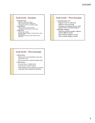 6/24/2009




Code Smells - Examples                                       Code Smells – More Examples
 Duplicate Code                                               Long Parameter List
 ◦ Duplication of bugs, tests, reviews
 ◦ Same (or nearly) code in multiple places
                                                              ◦ Programs harder to understand
 ◦ Frequently the result of cut-and-paste coding              ◦ Difficult to reuse and change
 Long Method                                                  ◦ Parameter lists should be shorter in OO
 ◦ OO puts premium on short methods                             programs than in traditional programs
 ◦ Long procedures always harder to understand
                                                              Divergent Change
 Large Class
 ◦ Class has poor cohesion                                    ◦ One class commonly changed in different
 ◦ Too many instance variables or methods means a class is      ways for different reasons
   doing too much                                             ◦ Some methods changed in one case
 ◦ Class interface does not provide consistent level of
   abstraction                                                ◦ Other methods changed in another




Code Smells – More Examples
 Feature Envy
 ◦ Method seems more interested in a class other
   than the one it is in
 ◦ Most common focus is data (lots of getter calls)
 Data Clumps
 ◦ Same data items in multiple classes
 ◦ Parameter lists of several methods
 ◦ If after deleting one from clump the rest wouldn’t
   make sense, a clear candidate for refactoring




                                                                                                                 6
 