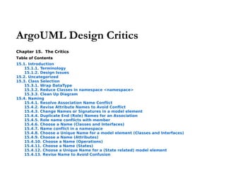 ArgoUML Design Critics
Chapter 15. The Critics
Table of Contents
15.1. Introduction
    15.1.1. Terminology
    15.1.2. Design Issues
15.2. Uncategorized
15.3. Class Selection
    15.3.1. Wrap DataType
    15.3.2. Reduce Classes in namespace <namespace>
    15.3.3. Clean Up Diagram
15.4. Naming
    15.4.1. Resolve Association Name Conflict
    15.4.2. Revise Attribute Names to Avoid Conflict
    15.4.3. Change Names or Signatures in a model element
    15.4.4. Duplicate End (Role) Names for an Association
    15.4.5. Role name conflicts with member
    15.4.6. Choose a Name (Classes and Interfaces)
    15.4.7. Name conflict in a namespace
    15.4.8. Choose a Unique Name for a model element (Classes and Interfaces)
    15.4.9. Choose a Name (Attributes)
    15.4.10. Choose a Name (Operations)
    15.4.11. Choose a Name (States)
    15.4.12. Choose a Unique Name for a (State related) model element
    15.4.13. Revise Name to Avoid Confusion
 