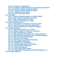 15.4.14. Choose a Legal Name
    15.4.15. Change a model element to a Non-Reserved Word
    15.4.16. Choose a Better Operation Name
    15.4.17. Choose a Better Attribute Name
    15.4.18. Capitalize Class Name
    15.4.19. Revise Package Name
15.5. Storage
    15.5.1. Revise Attribute Names to Avoid Conflict
    15.5.2. Add Instance Variables to a Class
    15.5.3. Add a Constructor to a Class
    15.5.4. Reduce Attributes on a Class
15.6. Planned Extensions
    15.6.1. Operations in Interfaces must be public
    15.6.2. Interfaces may only have operations
    15.6.3. Remove Reference to Specific Subclass
15.7. State Machines
    15.7.1. Reduce Transitions on <state>
    15.7.2. Reduce States in machine <machine>
    15.7.3. Add Transitions to <state>
    15.7.4. Add Incoming Transitions to <model element>
    15.7.5. Add Outgoing Transitions from <model element>
    15.7.6. Remove Extra Initial States
    15.7.7. Place an Initial State
    15.7.8. Add Trigger or Guard to Transition
    15.7.9. Change Join Transitions
    15.7.10. Change Fork Transitions
    15.7.11. Add Choice/Junction Transitions
    15.7.12. Add Guard to Transition
    15.7.13. Clean Up Diagram
    15.7.14. Make Edge More Visible
    15.7.15. Composite Association End with Multiplicity >1
15.8. Design Patterns
 