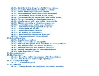 15.8.1. Consider using Singleton Pattern for <class>
    15.8.2. Singleton Stereotype Violated in <class>
    15.8.3. Nodes normally have no enclosers
    15.8.4. NodeInstances normally have no enclosers
    15.8.5. Components normally are inside nodes
    15.8.6. ComponentInstances normally are inside nodes
    15.8.7. Classes normally are inside components
    15.8.8. Interfaces normally are inside components
    15.8.9. Objects normally are inside components
    15.8.10. LinkEnds have not the same locations
    15.8.11. Set classifier (Deployment Diagram)
    15.8.12. Missing return-actions
    15.8.13. Missing call(send)-action
    15.8.14. No Stimuli on these links
    15.8.15. Set Classifier (Sequence Diagram)
    15.8.16. Wrong position of these stimuli
15.9. Relationships
    15.9.1. Circular Association
    15.9.2. Make <association> Navigable
    15.9.3. Remove Navigation from Interface via <association>
    15.9.4. Add Associations to <model element>
    15.9.5. Remove Reference to Specific Subclass
    15.9.6. Reduce Associations on <model element>
    15.9.7. Make Edge More Visible
15.10. Instantiation
15.11. Modularity
    15.11.1. Classifier not in Namespace of its Association
    15.11.2. Add Elements to Package <package>
15.12. Expected Usage
    15.12.1. Clean Up Diagram
15.13. Methods
    15.13.1. Change Names or Signatures in <model element>
 