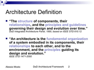 Architecture Definition
   “The structure of components, their
    relationships, and the principles and guidelines
    governing their design and evolution over time.”
    DoD Integrated Architecture Panel, 1995, based on IEEE STD 610.12


   “An architecture is the fundamental organization
    of a system embodied in its components, their
    relationships to each other, and to the
    environment, and the principles guiding its
    design and evolution.”
    IEEE STD 1471-2000



Alessio Mosto            DoD Architectural Framework     2
 