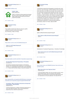 Automated Testing shared a link.                                                        Automated Testing
       January 7                                                                               January 7


http://jaskell.codehaus.org/                                                          "Conventional programming languages are growing ever more
                                                                                      enormous, but not stronger. Inherent defects at the most basic
                  Jaskell - Home                                                      level cause them to be both fat and weak: their primitive word-
                  jaskell.codehaus.org                                                at-a-time style of programming inherited from their common
                                                                                      ancestor -- the von Neumann computer, their close coupling of
                  Jaskell is a functional scripting programming language
                  that runs in JVM. The name "Jaskell" stands for Java-               semantics to state transitions, their division of programming into
                  Haskell, Haskell being the famous pure functional                   a world of expressions and a world of statements, their inability
                  programming language.                                               to effectively use powerful combining forms for building new
                                                                                      programs from existing ones, and their lack of useful
Like · Comment · Share                                                                mathematical properties for reasoning about programs."
                                                                                      John Backus, known for Fortran, Algol and BNF

                                                                                      Like · Comment · Share
       Automated Testing
       January 7


"You wanted a banana but what you got was a gorilla                                            Automated Testing shared a link.
                                                                                               January 7
holding the banana and the entire jungle."
Joe Armstrong, creator of Erlang
                                                                                      igstan.ro/files/functional-programming.pdf
Like · Comment · Share
                                                                                         http://igstan.ro/files/functional-programming.pdf
                                                                                         igstan.ro

       Automated Testing shared a link.
       January 7
                                                                                      Like · Comment · Share

http://www.cl.cam.ac.uk/~jrh13/slides/funprog-jrh/

                                                                                               Automated Testing shared a link.
  Index of /~jrh13/slides/funprog-jrh
                                                                                               January 7
  www.cl.cam.ac.uk


                                                                                      Introduction to Functional Programming - University of Cambridge
Like · Comment · Share
                                                                                         http://www.cl.cam.ac.uk/~jrh13/slides/funprog-jrh/l1.pdf
                                                                                         www.cl.cam.ac.uk

       Automated Testing shared a link.
       January 5
                                                                                      Like · Comment · Share

http://fpcomplete.com/the-downfall-of-imperative-programming/

                                                                                               Automated Testing shared a link.
  The Downfall of Imperative Programming | FP Complete
                                                                                               January 5
  fpcomplete.com

  The Downfall of Imperative ProgrammingApril 9, 2012by Bartosz
                                                                                      http://misko.hevery.com/2008/09/10/where-have-all-the-new-
  Milewski | 80 CommentsImperative programming is in my bloodstream.
  I’ve been a C++ programmer for most of my life. I wrote a book about                operators-gone/
  C++. I helped Andrei and Walter design an imperative language D. If I
  dabbled in functional programmin...
                                                                                         Where Have all the “new” Operators Gone?
                                                                                         misko.hevery.com
Like · Comment · Share
                                                                                         In My main() Method Is Better Than Yours we looked into what a main()
                                                                                         method should look like. There we introduced a clear separation
                                                                                         between (1) the responsibility of constructing the object graph and (2)
       Automated Testing shared a link.                                                  the responsibility of running the application. The reason that this
       January 5                                                                         separation is important wa...

                                                                                      Like · Comment · Share
http://stackoverflow.com/questions/602444/what-is-functional-
declarative-and-imperative-programming/8357604#8357604


  terminology - What is functional, declarative and imperative
  programming? - Stack Overflow
  stackoverflow.com

  Functional programming is a subtype of declarative programming. So
  you've really asked the question "what is functional/declarative
  programming versus imperative programming"?


Like · Comment · Share




                                                                  Show all stories from 2013
 