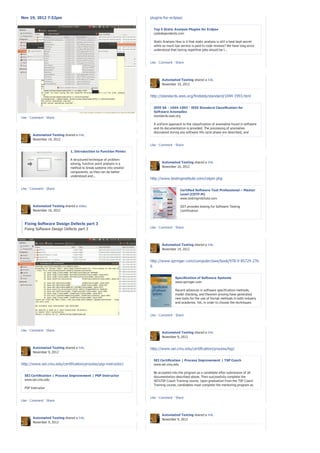 Nov 19, 2012 7:52pm                                                   plugins-for-eclipse/


                                                                        Top 5 Static Analysis Plugins for Eclipse
                                                                        codedependents.com

                                                                        Static Analysis How is it that static analysis is still a best kept secret
                                                                        while so much lips service is paid to code reviews? We have long since
                                                                        understood that boring repetitive jobs should be l...


                                                                      Like · Comment · Share




                                                                              Automated Testing shared a link.
                                                                              November 19, 2012


                                                                      http://standards.ieee.org/findstds/standard/1044-1993.html


                                                                        IEEE SA - 1044-1993 - IEEE Standard Classification for
                                                                        Software Anomalies
                                                                        standards.ieee.org
Like · Comment · Share

                                                                         A uniform approach to the classification of anomalies found in software
                                                                         and its documentation is provided. The processing of anomalies
                                                                         discovered during any software life cycle phase are described, and
       Automated Testing shared a link.                                  comprehensive lists of software anomaly classifications and related data
       November 16, 2012                                                 items that are helpful to...
                                                                      Like · Comment · Share

                              1. Introduction to Function Points

                              A structured technique of problem
                              solving, function point analysis is a           Automated Testing shared a link.
                              method to break systems into smaller            November 16, 2012
                              components, so they can be better
                              understood and...
                                                                      http://www.testinginstitute.com/cstpm.php

Like · Comment · Share                                                                     Certified Software Test Professional – Master
                                                                                           Level (CSTP-M)
                                                                                           www.testinginstitute.com

       Automated Testing shared a video.                                                   IIST provides testing for Software Testing
       November 16, 2012                                                                   Certification



  Fixing Software Design Defects part 3
                                                                      Like · Comment · Share
  Fixing Software Design Defects part 3



                                                                              Automated Testing shared a link.
                                                                              November 14, 2012


                                                                      http://www.springer.com/computer/swe/book/978-0-85729-276-
                                                                      6


                                                                                       Specification of Software Systems
                                                                                       www.springer.com

                                                                                       Recent advances in software specification methods,
                                                                                       model checking, and theorem proving have generated
                                                                                       new tools for the use of formal methods in both industry
                                                                                       and academia. Yet, in order to choose the techniques
                                                                                       most appropriate ...

                                                                      Like · Comment · Share



Like · Comment · Share
                                                                              Automated Testing shared a link.
                                                                              November 9, 2012


       Automated Testing shared a link.                               http://www.sei.cmu.edu/certification/process/tsp/
       November 9, 2012

                                                                        SEI Certification | Process Improvement | TSP Coach
http://www.sei.cmu.edu/certification/process/psp-instructor/            www.sei.cmu.edu

                                                                        Be accepted into the program as a candidate after submission of all
  SEI Certification | Process Improvement | PSP Instructor              documentation described above. Then successfully complete the
  www.sei.cmu.edu                                                       SEI’sTSP Coach Training course. Upon graduation from the TSP Coach
                                                                        Training course, candidates must complete the mentoring program as
  PSP Instructor                                                        detailed below.

                                                                      Like · Comment · Share
Like · Comment · Share



                                                                              Automated Testing shared a link.
       Automated Testing shared a link.                                       November 9, 2012
       November 9, 2012
 