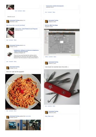 Concurrency: models and programs
                                                                               www.doc.ic.ac.uk


                    Like · Comment · Share
                                                                             Like · Comment · Share


  Concurrency - State Models & Java Programs
  www.doc.ic.ac.uk


        Automated Testing shared a link.                                            Automated Testing
        November 2, 2012                                                            October 30, 2012


http://www.doc.ic.ac.uk/~jnm/book/                                           Oct 31, 2012 12:13am
                                                                             ArgoUML in action

                    Concurrency - State Models & Java Programs
                    www.doc.ic.ac.uk




Like · Comment · Share




        Automated Testing shared a link.
        October 30, 2012


                 CodeBalance: Software Architecture Antipatterns
                 : Swiss Army Knife Interface
                 codebalance.blogspot.com

                 "First of all, you must think that this interface will be
                 implemented by a class and if the number of methods is      Unlike · Comment · Share                       1
                 excessive, there will be plenty of empty method bodies in
                 implementor class."You make the assumption that an
                 interface cannot provide a default implementation. That
Like · Comment · was true 15 years ago,...
                 Share                                                              Automated Testing
                                                                                    October 29, 2012


        Automated Testing                                                    Code should not resemble Swiss Army knife :)
        October 29, 2012


Does your code look like spaghetti?




                                                                             Like · Comment · Share



Like · Comment · Share                                                              Automated Testing
                                                                                    October 28, 2012


        Automated Testing updated their cover photo.                         http://foter.com/
        October 28, 2012
 