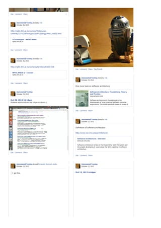 Like · Comment · Share                                      1




       Automated Testing shared a link.
       October 26, 2012


http://nptel.iitm.ac.in/courses/Webcourse-
contents/IIT%20Kharagpur/Soft%20Engg/New_index1.html


  IIT Kharagpur - NPTEL Online
  nptel.iitm.ac.in




Like · Comment · Share




       Automated Testing shared a link.
       October 26, 2012


http://nptel.iitm.ac.in/courses.php?disciplineId=106
                                                                Like · Comment · Share · Tag Friends

  NPTEL PHASE 2 - Courses
  nptel.iitm.ac.in
                                                                        Automated Testing shared a link.
                                                                        October 23, 2012
Like · Comment · Share
                                                                One more book on software architecture


       Automated Testing                                                           Software Architecture: Foundations, Theory,
       October 23, 2012                                                            and Practice
                                                                                   www.amazon.com

Oct 23, 2012 10:18pm                                                               Software architecture is foundational to the
Problems with ArchStudio and Eclipse on Ubuntu :(                                  development of large, practical software-intensive
                                                                                   applications. This brand-new text covers all facets of
                                                                                   software architecture and how it serves as the
                                                                                   intellectual centerpiece of software development and
                                                                                   evolution. Critically, this text focuses on su...
                                                                Like · Comment · Share




                                                                        Automated Testing shared a link.
                                                                        October 23, 2012


                                                                Definitions of software architecture

                                                                http://www.sei.cmu.edu/architecture/


                                                                  Software Architecture | Overview
                                                                  www.sei.cmu.edu

                                                                  Software architecture serves as the blueprint for both the system and
                                                                  the project developing it. Learn about the SEI's expertise in software
                                                                  architecture.

Like · Comment · Share
                                                                Like · Comment · Share




       Automated Testing shared Computer Science's photo.               Automated Testing
       October 13, 2012                                                 October 13, 2012



  I got this.                                                   Oct 13, 2012 4:44pm
 