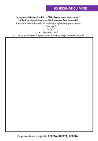 Cu prezentarea pregătită: REPETĂ, REPETĂ, REPETĂ!
Imaginează-ți că ești în lift cu CEO-ul companiei la care visezi.
Ai la dispoziție călătoria cu liftul pentru a face impresie!
Răspunde la următoarele întrebări și pregătește-ți prezentarea:
• Cine ești?
• Ce faci?
• De ce ești aici?
• De ce ar fi interesată persoana căreia îi vorbești de ceea ce spui?
60 SECUNDE CU MINE
 