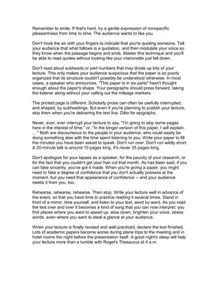 Remember to smile. If that's hard, try a gentle expression of nonspecific
pleasantness from time to time. The audience wants to like you.

Don't hook the air with your fingers to indicate that you're quoting someone. Tell
your audience that what follows is a quotation, and then modulate your voice so
they know when the passage begins and ends. Master this technique and you'll
be able to read quotes without looking like your marionette just fell down.

Don't read aloud subheads or part numbers that may divide up bits of your
lecture. This only makes your audience suspicious that the paper is so poorly
organized that its structure couldn't possibly be understood otherwise. In most
cases, a speaker who announces, "This paper is in six parts" hasn't thought
enough about the paper's shape. Your paragraphs should press forward, taking
the listener along without your calling out the mileage markers.

The printed page is different. Scholarly prose can often be usefully interrupted,
and shaped, by subheadings. But even if you're planning to publish your lecture,
skip them when you're delivering the text live. Ditto for epigraphs.

Never, ever, ever interrupt your lecture to say, "I'm going to skip some pages
here in the interest of time," or, "In the longer version of this paper, I will explain.
... " Both are discourteous to the people in your audience, who could easily be
doing something else with the time spent listening to you. Write your paper to fill
the minutes you have been asked to speak. Don't run over. Don't run wildly short.
A 20-minute talk is around 10 pages long. It's never 35 pages long.

Don't apologize for your lapses as a speaker, for the paucity of your research, or
for the fact that you couldn't get your hair cut that month. As has been said, if you
can fake sincerity, you've got it made. When you're giving a paper, you might
need to fake a degree of confidence that you don't actually possess at the
moment, but you need that appearance of confidence -- and your audience
needs it from you, too.

Rehearse, rehearse, rehearse. Then stop. Write your lecture well in advance of
the event, so that you have time to practice reading it several times. Stand in
front of a mirror, time yourself, and listen to your text, word by word. As you read
the text over and over it becomes a kind of song that you can now interpret; you
find places where you want to speed up, slow down, brighten your voice, stress
words, even where you want to steal a glance at your audience.

When your lecture is finally revised and well practiced, declare the text finished.
Lots of academic papers become worse during plane trips to the meeting and in
hotel rooms the night before the presentation itself. A good night's sleep will help
your lecture more than a tumble with Roget's Thesaurus at 4 a.m.
 