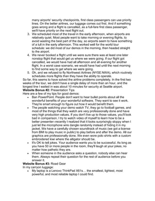 many airports' security checkpoints, first class passengers can use priority
       lines. On the better airlines, our luggage comes out first. And if something
       goes wrong and a flight is cancelled, as a full-fare first class passenger,
       we'll have priority on the next flight out.
   3. We scheduled most of the travel in the early afternoon, when airports are
       relatively quiet. Most people want to take morning or evening flights, to
       avoid wasting the best part of the day, so airports seem to have something
       of a lull in the early afternoon. This worked well for the world tour
       schedule: we did most of our demos in the morning, then headed straight
       to the airport.
   4. We never booked a flight until we were sure there was at least one later
       nonstop flight that would get us where we were going. If our flight got
       cancelled, we would have had all afternoon and all evening for another
       flight. In a worst case scenario, we would have had until the next morning
       to find some way to get where we were going.
   5. Oh, and we refused to fly Northwest Airlines (NYSE:NWA), which routinely
       schedules more flights than they have the ability to operate.
So far, this seems to have solved the airline problems completely. In the first two
weeks of the tour, we didn't have a single delay of more than an hour, and the
longest line I waited in was about 10 minutes for security at Seattle airport.
Website Bonus #2: Presentation Tips
Here are a few of my tips for good demos:
    Ban PowerPoint. People don't want to hear bullet points about all the
       wonderful benefits of your wonderful software. They want to see it work.
       They're smart enough to figure out how it would benefit them.
    The people watching your demo watch TV, they go to football games, and
       most of the things that they watch are very professionally done and have
       very high production values. If you don't live up to those values, you'll look
       bad in comparison. I try to watch video of myself to learn how to be a
       better presenter--recently I realized that it looks surprisingly sloppy when I
       just let the microphone wire dangle randomly instead of hiding it in my
       jacket. We have a carefully chosen soundtrack of music (we got a license
       from BMI to play music in public) to play before and after the demo. All our
       graphics are professionally done. We even wore polo shirts with a custom
       embroidered kiwi where the alligator should be.
    It's OK to tell jokes. Your audience wants you to be successful. As long as
       you have 50 or more people in the room, they'll laugh at your jokes, no
       matter how pathetic they are.
    When someone in the audience asks a question, nobody else can hear
       them. Always repeat their question for the rest of audience before you
       answer it.
Website Bonus #3: Road Gear
In my carryon luggage:
    My laptop is a Lenovo ThinkPad X61s… the smallest, lightest, most
       powerful, and most reliable laptop I could find.
 