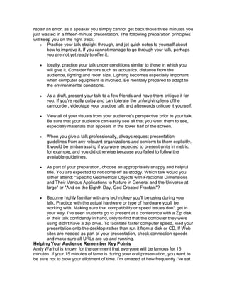 repair an error, as a speaker you simply cannot get back those three minutes you
just wasted in a fifteen-minute presentation. The following preparation principles
will keep you on the right track.
     Practice your talk straight through, and jot quick notes to yourself about
        how to improve it. If you cannot manage to go through your talk, perhaps
        you are not yet ready to offer it.

      Ideally, practice your talk under conditions similar to those in which you
       will give it. Consider factors such as acoustics, distance from the
       audience, lighting and room size. Lighting becomes especially important
       when computer equipment is involved. Be mentally prepared to adapt to
       the environmental conditions.

      As a draft, present your talk to a few friends and have them critique it for
       you. If you're really gutsy and can tolerate the unforgiving lens ofthe
       camcorder, videotape your practice talk and afterwards critique it yourself.

      View all of your visuals from your audience's perspective prior to your talk.
       Be sure that your audience can easily see all that you want them to see,
       especially materials that appears in the lower half of the screen.

      When you give a talk professionally, always request presentation
       guidelines from any relevant organizations and conform to them explicitly.
       It would be embarrassing if you were expected to present units in metric,
       for example, and you did otherwise because you failed to follow the
       available guidelines.

      As part of your preparation, choose an appropriately snappy and helpful
       title. You are expected to not come off as stodgy. Which talk would you
       rather attend: "Specific Geometrical Objects with Fractional Dimensions
       and Their Various Applications to Nature in General and the Universe at
       large" or "And on the Eighth Day, God Created Fractals"?

     Become highly familiar with any technology you'll be using during your
      talk. Practice with the actual hardware or type of hardware you'll be
      working with. Making sure that compatibility or speed issues don't get in
      your way. I've seen students go to present at a conference with a Zip disk
      of their talk confidently in hand, only to find that the computer they were
      using didn't have a zip drive. To facilitate faster computer speed, load your
      presentation onto the desktop rather than run it from a disk or CD. If Web
      sites are needed as part of your presentation, check connection speeds
      and make sure all URLs are up and running.
Helping Your Audience Remember Key Points
Andy Warhol is known for the comment that everyone will be famous for 15
minutes. If your 15 minutes of fame is during your oral presentation, you want to
be sure not to blow your allotment of time. I'm amazed at how frequently I've sat
 