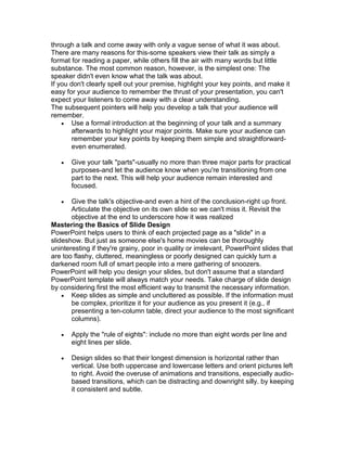 through a talk and come away with only a vague sense of what it was about.
There are many reasons for this-some speakers view their talk as simply a
format for reading a paper, while others fill the air with many words but little
substance. The most common reason, however, is the simplest one: The
speaker didn't even know what the talk was about.
If you don't clearly spell out your premise, highlight your key points, and make it
easy for your audience to remember the thrust of your presentation, you can't
expect your listeners to come away with a clear understanding.
The subsequent pointers will help you develop a talk that your audience will
remember.
     Use a formal introduction at the beginning of your talk and a summary
       afterwards to highlight your major points. Make sure your audience can
       remember your key points by keeping them simple and straightforward-
       even enumerated.

      Give your talk "parts"-usually no more than three major parts for practical
       purposes-and let the audience know when you're transitioning from one
       part to the next. This will help your audience remain interested and
       focused.

      Give the talk's objective-and even a hint of the conclusion-right up front.
       Articulate the objective on its own slide so we can't miss it. Revisit the
       objective at the end to underscore how it was realized
Mastering the Basics of Slide Design
PowerPoint helps users to think of each projected page as a "slide" in a
slideshow. But just as someone else's home movies can be thoroughly
uninteresting if they're grainy, poor in quality or irrelevant, PowerPoint slides that
are too flashy, cluttered, meaningless or poorly designed can quickly turn a
darkened room full of smart people into a mere gathering of snoozers.
PowerPoint will help you design your slides, but don't assume that a standard
PowerPoint template will always match your needs. Take charge of slide design
by considering first the most efficient way to transmit the necessary information.
     Keep slides as simple and uncluttered as possible. If the information must
       be complex, prioritize it for your audience as you present it (e.g., if
       presenting a ten-column table, direct your audience to the most significant
       columns).

      Apply the "rule of eights": include no more than eight words per line and
       eight lines per slide.

      Design slides so that their longest dimension is horizontal rather than
       vertical. Use both uppercase and lowercase letters and orient pictures left
       to right. Avoid the overuse of animations and transitions, especially audio-
       based transitions, which can be distracting and downright silly. by keeping
       it consistent and subtle.
 