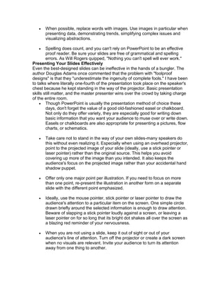   When possible, replace words with images. Use images in particular when
       presenting data, demonstrating trends, simplifying complex issues and
       visualizing abstractions.

       Spelling does count, and you can't rely on PowerPoint to be an effective
        proof reader. Be sure your slides are free of grammatical and spelling
        errors. As Will Rogers quipped, "Nothing you can't spell will ever work."
Presenting Your Slides Effectively
Even the best-designed slides can be ineffective in the hands of a bungler. The
author Douglas Adams once commented that the problem with "foolproof
designs" is that they "underestimate the ingenuity of complete fools." I have been
to talks where literally one-fourth of the presentation took place on the speaker's
chest because he kept standing in the way of the projector. Basic presentation
skills still matter, and the master presenter wins over the crowd by taking charge
of the entire room.
     Though PowerPoint is usually the presentation method of choice these
        days, don't forget the value of a good old-fashioned easel or chalkboard.
        Not only do they offer variety, they are especially good for writing down
        basic information that you want your audience to muse over or write down.
        Easels or chalkboards are also appropriate for presenting a pictures, flow
        charts, or schematics.

      Take care not to stand in the way of your own slides-many speakers do
       this without even realizing it. Especially when using an overhead projector,
       point to the projected image of your slide (ideally, use a stick pointer or
       laser pointer) rather than the original source. This helps you avoid
       covering up more of the image than you intended. It also keeps the
       audience's focus on the projected image rather than your accidental hand
       shadow puppet.

      Offer only one major point per illustration. If you need to focus on more
       than one point, re-present the illustration in another form on a separate
       slide with the different point emphasized.

      Ideally, use the mouse pointer, stick pointer or laser pointer to draw the
       audience's attention to a particular item on the screen. One simple circle
       drawn briefly around the selected information is enough to draw attention.
       Beware of slapping a stick pointer loudly against a screen, or leaving a
       laser pointer on for so long that its bright dot shakes all over the screen as
       a blazing red reminder of your nervousness.

      When you are not using a slide, keep it out of sight or out of your
       audience's line of attention. Turn off the projector or create a dark screen
       when no visuals are relevant. Invite your audience to turn its attention
       away from one thing to another.
 