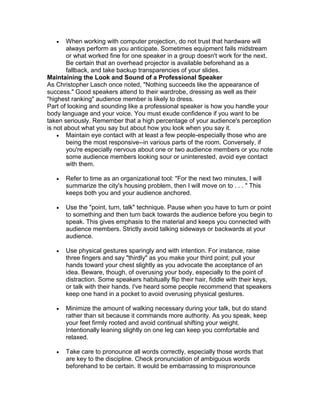    When working with computer projection, do not trust that hardware will
        always perform as you anticipate. Sometimes equipment fails midstream
        or what worked fine for one speaker in a group doesn't work for the next.
        Be certain that an overhead projector is available beforehand as a
        fallback, and take backup transparencies of your slides.
Maintaining the Look and Sound of a Professional Speaker
As Christopher Lasch once noted, "Nothing succeeds like the appearance of
success." Good speakers attend to their wardrobe, dressing as well as their
"highest ranking" audience member is likely to dress.
Part of looking and sounding like a professional speaker is how you handle your
body language and your voice. You must exude confidence if you want to be
taken seriously. Remember that a high percentage of your audience's perception
is not about what you say but about how you look when you say it.
     Maintain eye contact with at least a few people-especially those who are
        being the most responsive--in various parts of the room. Conversely, if
        you're especially nervous about one or two audience members or you note
        some audience members looking sour or uninterested, avoid eye contact
        with them.

      Refer to time as an organizational tool: "For the next two minutes, I will
       summarize the city's housing problem, then I will move on to . . . " This
       keeps both you and your audience anchored.

      Use the "point, turn, talk" technique. Pause when you have to turn or point
       to something and then turn back towards the audience before you begin to
       speak. This gives emphasis to the material and keeps you connected with
       audience members. Strictly avoid talking sideways or backwards at your
       audience.

      Use physical gestures sparingly and with intention. For instance, raise
       three fingers and say "thirdly" as you make your third point; pull your
       hands toward your chest slightly as you advocate the acceptance of an
       idea. Beware, though, of overusing your body, especially to the point of
       distraction. Some speakers habitually flip their hair, fiddle with their keys,
       or talk with their hands. I've heard some people recommend that speakers
       keep one hand in a pocket to avoid overusing physical gestures.

      Minimize the amount of walking necessary during your talk, but do stand
       rather than sit because it commands more authority. As you speak, keep
       your feet firmly rooted and avoid continual shifting your weight.
       Intentionally leaning slightly on one leg can keep you comfortable and
       relaxed.

      Take care to pronounce all words correctly, especially those words that
       are key to the discipline. Check pronunciation of ambiguous words
       beforehand to be certain. It would be embarrassing to mispronounce
 
