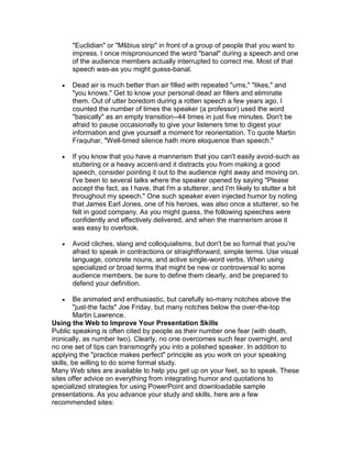 "Euclidian" or "Mšbius strip" in front of a group of people that you want to
       impress. I once mispronounced the word "banal" during a speech and one
       of the audience members actually interrupted to correct me. Most of that
       speech was-as you might guess-banal.

      Dead air is much better than air filled with repeated "ums," "likes," and
       "you knows." Get to know your personal dead air fillers and eliminate
       them. Out of utter boredom during a rotten speech a few years ago, I
       counted the number of times the speaker (a professor) used the word
       "basically" as an empty transition--44 times in just five minutes. Don't be
       afraid to pause occasionally to give your listeners time to digest your
       information and give yourself a moment for reorientation. To quote Martin
       Fraquhar, "Well-timed silence hath more eloquence than speech."

      If you know that you have a mannerism that you can't easily avoid-such as
       stuttering or a heavy accent-and it distracts you from making a good
       speech, consider pointing it out to the audience right away and moving on.
       I've been to several talks where the speaker opened by saying "Please
       accept the fact, as I have, that I'm a stutterer, and I'm likely to stutter a bit
       throughout my speech." One such speaker even injected humor by noting
       that James Earl Jones, one of his heroes, was also once a stutterer, so he
       felt in good company. As you might guess, the following speeches were
       confidently and effectively delivered, and when the mannerism arose it
       was easy to overlook.

      Avoid cliches, slang and colloquialisms, but don't be so formal that you're
       afraid to speak in contractions or straightforward, simple terms. Use visual
       language, concrete nouns, and active single-word verbs. When using
       specialized or broad terms that might be new or controversial to some
       audience members, be sure to define them clearly, and be prepared to
       defend your definition.

        Be animated and enthusiastic, but carefully so-many notches above the
         "just-the facts" Joe Friday, but many notches below the over-the-top
         Martin Lawrence.
Using the Web to Improve Your Presentation Skills
Public speaking is often cited by people as their number one fear (with death,
ironically, as number two). Clearly, no one overcomes such fear overnight, and
no one set of tips can transmogrify you into a polished speaker. In addition to
applying the "practice makes perfect" principle as you work on your speaking
skills, be willing to do some formal study.
Many Web sites are available to help you get up on your feet, so to speak. These
sites offer advice on everything from integrating humor and quotations to
specialized strategies for using PowerPoint and downloadable sample
presentations. As you advance your study and skills, here are a few
recommended sites:
 