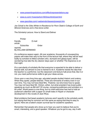    www.presentingsolutions.com/effectivepresentations.asp

      www.io.com/~hcexres/tcm1603/acchtml/oral.html

      www.geocities.com/~webwinds/classes/powerpt.htm

Joe Schall is the Giles Writer-in-Residence for Penn State's College of Earth and
Mineral Sciences and a free-lance writer.

The Scholarly Lecture: How to Stand and Deliver


        Printer
friendly          E-mail
article
        Subscribe        Order
reprints
By WILLIAM GERMANO

It's conference season again. All over academe, thousands of unsuspecting
papers will make their way to the front of the lecture hall, where they will be read
badly by scholars to fellow scholars who, slumped and glassy-eyed, will be
wondering how late the dry cleaner stays open or whether The Sopranos is on
that night.

It's a peculiarity of scholarly life that everyone is expected to be able to deliver a
lecture well, but almost no one is trained to do it. Academe resists the idea that
the teacher is a performer, but the classroom and lecture hall prove that, like it or
not, you need performance skills to get your ideas across.

Once upon a very long time ago, educated people studied rhetoric and oratory.
When they spoke, people listened. There are remnants of oratory even in our
own time. You may not have liked Mrs. Thatcher, but she knew how to speak.
You may not have liked Mr. Clinton, either, but what president has loved public
speaking as much as Bill did? Of course, comparing politicians and scholars is a
bit unfair. World peace is one thing, but no chief executive has had to hold an
audience's attention with a paper on small notes in Haydn or character
development in the novels of Jean Rhys.

Most problems that beset academic lectures aren't specific to the scholarly world,
but saying that they're common isn't the same as saying that they're easy to
ignore. Here are a baker's dozen survival tips for academic speakers:

Remember that people who show up to hear you want to believe that you're
smart, interesting, and a good speaker. Whatever you've got to say, say it with
 