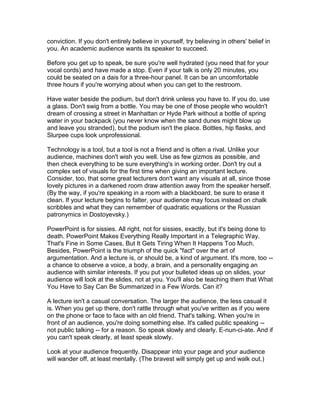 conviction. If you don't entirely believe in yourself, try believing in others' belief in
you. An academic audience wants its speaker to succeed.

Before you get up to speak, be sure you're well hydrated (you need that for your
vocal cords) and have made a stop. Even if your talk is only 20 minutes, you
could be seated on a dais for a three-hour panel. It can be an uncomfortable
three hours if you're worrying about when you can get to the restroom.

Have water beside the podium, but don't drink unless you have to. If you do, use
a glass. Don't swig from a bottle. You may be one of those people who wouldn't
dream of crossing a street in Manhattan or Hyde Park without a bottle of spring
water in your backpack (you never know when the sand dunes might blow up
and leave you stranded), but the podium isn't the place. Bottles, hip flasks, and
Slurpee cups look unprofessional.

Technology is a tool, but a tool is not a friend and is often a rival. Unlike your
audience, machines don't wish you well. Use as few gizmos as possible, and
then check everything to be sure everything's in working order. Don't try out a
complex set of visuals for the first time when giving an important lecture.
Consider, too, that some great lecturers don't want any visuals at all, since those
lovely pictures in a darkened room draw attention away from the speaker herself.
(By the way, if you're speaking in a room with a blackboard, be sure to erase it
clean. If your lecture begins to falter, your audience may focus instead on chalk
scribbles and what they can remember of quadratic equations or the Russian
patronymics in Dostoyevsky.)

PowerPoint is for sissies. All right, not for sissies, exactly, but it's being done to
death. PowerPoint Makes Everything Really Important in a Telegraphic Way.
That's Fine in Some Cases, But It Gets Tiring When It Happens Too Much.
Besides, PowerPoint is the triumph of the quick "fact" over the art of
argumentation. And a lecture is, or should be, a kind of argument. It's more, too --
a chance to observe a voice, a body, a brain, and a personality engaging an
audience with similar interests. If you put your bulleted ideas up on slides, your
audience will look at the slides, not at you. You'll also be teaching them that What
You Have to Say Can Be Summarized in a Few Words. Can it?

A lecture isn't a casual conversation. The larger the audience, the less casual it
is. When you get up there, don't rattle through what you've written as if you were
on the phone or face to face with an old friend. That's talking. When you're in
front of an audience, you're doing something else. It's called public speaking --
not public talking -- for a reason. So speak slowly and clearly. E-nun-ci-ate. And if
you can't speak clearly, at least speak slowly.

Look at your audience frequently. Disappear into your page and your audience
will wander off, at least mentally. (The bravest will simply get up and walk out.)
 