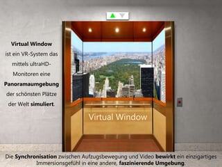 Virtual Window
ist ein VR-System das
mittels ultraHD-
Monitoren eine
Panoramaumgebung
der schönsten Plätze
der Welt simuliert.
Die Synchronisation zwischen Aufzugsbewegung und Video bewirkt ein einzigartiges
Immersionsgefühl in eine andere, faszinierende Umgebung.
Virtual Window
 