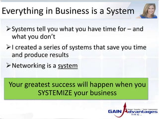 Everything in Business is a System
Systems tell you what you have time for – and
what you don’t
I created a series of systems that save you time
and produce results
Networking is a system
Your greatest success will happen when you
SYSTEMIZE your business
 
